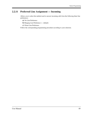 Page 89Station Programming
User Manual89
2.2.11 Preferred Line Assignment — Incoming
Allows you to select the method used to answer incoming calls from the following three line 
preferences:
a)No Line Preference
b)Ringing Line Preference (— default)
c)Prime Line Preference
Follow the corresponding programming procedure according to your selection. 