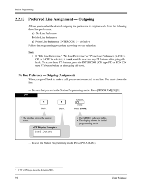 Page 92Station Programming
92User Manual
2.2.12 Preferred Line Assignment — Outgoing
Allows you to select the desired outgoing line preference to originate calls from the following 
three line preferences:
a) No Line Preference
b)Idle Line Preference
c)Prime Line Preference (INTERCOM) (— default*1)
Follow the programming procedure according to your selection.
Note
If Idle Line Preference, No Line Preference or Prime Line Preference (S-CO, G-
CO or L-CO) is selected, it is not possible to access any PT features...