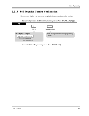 Page 97Station Programming
User Manual97
2.2.15 Self-Extension Number Confirmation
Allows you to display your extension port physical number and extension number.
— Be sure that you are in the Station Programming mode: Press [PROGRAM] [9] [9]. 
— To exit the Station Programming mode: Press [PROGRAM].
Dial 6.
Press HOLD (END).
6HOLDPT
The display shows the initial programming
mode. 
extension port
physical number
10101EXT1001 