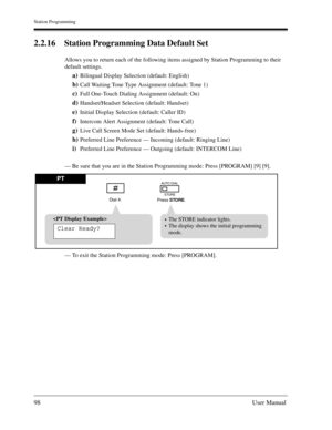 Page 98Station Programming
98User Manual
2.2.16 Station Programming Data Default Set
Allows you to return each of the following items assigned by Station Programming to their 
default settings.
a)Bilingual Display Selection (default: English)
b)Call Waiting Tone Type Assignment (default: Tone 1)
c)Full One-Touch Dialing Assignment (default: On)
d)Handset/Headset Selection (default: Handset)
e)Initial Display Selection (default: Caller ID)
f)Intercom Alert Assignment (default: Tone Call)
g)Live Call Screen Mode...