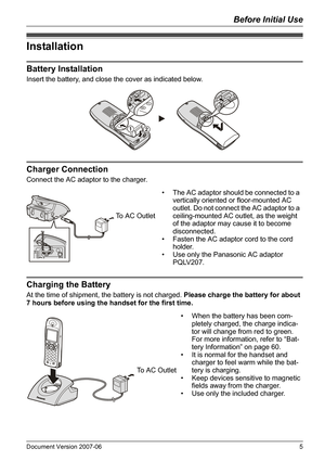 Page 5Before Initial Use
Document Version 2007-06   5
Installation
Ba tt er y In sta ll at io n
Insert the battery, and close the cover as indicated below.
Ch arg er Con nection
Connect the AC adaptor to the charger.
Charging the Battery
At the time of shipment, the battery is not charged. Please charge the battery for about 
7 hours before using the handset for the first time.
Installation
Battery Installation
Charger Connection
12
• The AC adaptor should be connected to a 
vertically oriented or...