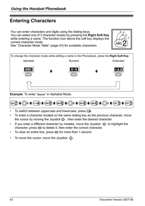 Page 42Using the Handset Phonebook
42 Document Version 2007-06  
Enterin g Characters
Example: To enter “Anne” in Alphabet Mode.
• To switch between uppercase and lowercase, press  .
• To enter a character located on the same dialing key as the previous character, move 
the cursor by moving the Joystick  , then enter the desired character.
• If you enter a different character by mistake, move the Joystick   to highlight the 
character, press   to delete it, then enter the correct character.
• To clear an entire...