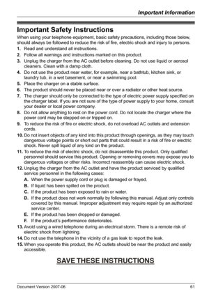 Page 61Important Information
Document Version 2007-06   61
Important Safety Instructions
When using your telephone equipment, basic safety precautions, including those below, 
should always be followed to reduce the risk of fire, electric shock and injury to persons.
1.Read and understand all instructions.
2.Follow all warnings and instructions marked on this product.
3.Unplug the charger from the AC outlet before cleaning. Do not use liquid or aerosol 
cleaners. Clean with a damp cloth.
4.Do not use the...