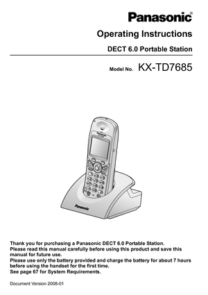 Page 1Document Version 2008-01  
Operating Instructions
DECT 6.0 Portable Station
Model No.KX-TD7685
Thank you for purchasing a Panasonic DECT 6.0 Portable Station.
Please read this manual carefully before using this product and save this 
manual for future use.
Please use only the battery provided and charge the battery for about 7 hours 
before using the handset for the first time.
See page 67 for System Requirements. 