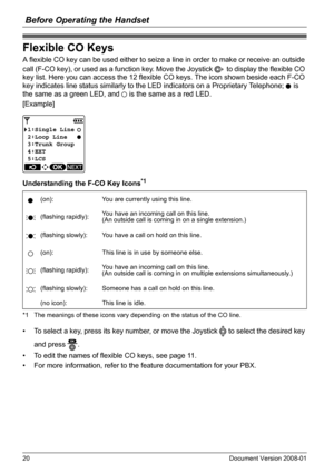 Page 20Before Operating the Handset
20 Document Version 2008-01  
Flexible CO Keys
A flexible CO key can be used either to seize a line in order to make or receive an outside 
call (F-CO key), or used as a function key. Move the Joystick   to display the flexible CO 
key list. Here you can access the 12 flexible CO keys. The icon shown beside each F-CO 
key indicates line status similarly to the LED indicators on a Proprietary Telephone;   is 
the same as a green LED, and   is the same as a red LED.
[Example]...