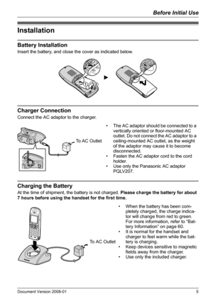 Page 5Before Initial Use
Document Version 2008-01   5
Installation
Battery Installation
Insert the battery, and close the cover as indicated below.
Charger Connection
Connect the AC adaptor to the charger.
Charging the Battery
At the time of shipment, the battery is not charged. Please charge the battery for about 
7 hours before using the handset for the first time.
Installation
Battery Installation
Charger Connection
12
• The AC adaptor should be connected to a 
vertically oriented or floor-mounted AC...