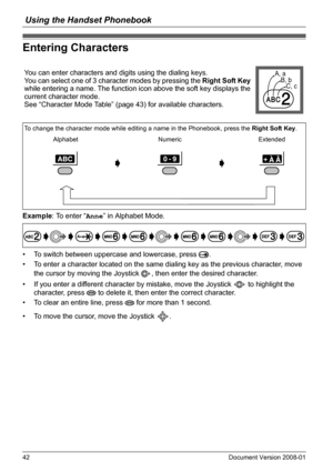 Page 42Using the Handset Phonebook
42 Document Version 2008-01  
Entering Characters
Example: To enter “Anne” in Alphabet Mode.
• To switch between uppercase and lowercase, press  .
• To enter a character located on the same dialing key as the previous character, move 
the cursor by moving the Joystick  , then enter the desired character.
• If you enter a different character by mistake, move the Joystick   to highlight the 
character, press   to delete it, then enter the correct character.
• To clear an entire...