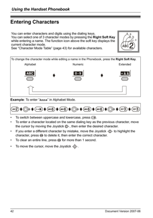 Page 42Using the Handset Phonebook
42 Document Version 2007-06  
Enterin g Characters
Example: To enter “Anne” in Alphabet Mode.
• To switch between uppercase and lowercase, press  .
• To enter a character located on the same dialing key as the previous character, move 
the cursor by moving the Joystick  , then enter the desired character.
• If you enter a different character by mistake, move the Joystick   to highlight the 
character, press   to delete it, then enter the correct character.
• To clear an entire...