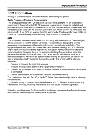 Page 63Important Information
Document Version 2007-06   63
FCC Information
Privacy of communications cannot be ensured when using this phone.
Radio Frequency Exposure Requirements
This product complies with FCC radiation exposure limits set forth for an uncontrolled 
environment. To comply with FCC RF exposure requirements, it must be installed and 
operated in accordance with provided instructions. For handset body-worn operation, this 
handset must be used with the provided plastic belt clip, which assures no...