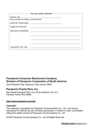 Page 68PSQX4318ZA KK0607SY0
http://www.panasonic.com/csd
© 2007 Panasonic Communications Co., Ltd. All Rights Reserved.
Panasonic Consumer Electronics Company,
Division of Panasonic Corporation of North America
One Panasonic Way, Secaucus, New Jersey 07094
Panasonic Puerto Rico, Inc.
San Gabriel Industrial Park, Ave. 65 de Infantería, Km. 9.5,
Carolina, Puerto Rico 00985
SERIAL NO.
(found inside the battery compartment)
DATE OF PURCHASE
NAME OF DEALER
For your future reference
 DEALER’S TEL. NO.
DEALER’S...