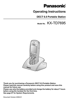 Page 1Document Version 2008-01  
Operating Instructions
DECT 6.0 Portable Station
Model No.KX-TD7695
Thank you for purchasing a Panasonic DECT 6.0 Portable Station.
Please read this manual carefully before using this product and save this 
manual for future use.
Please use only the battery provided and charge the battery for about 7 hours 
before using the handset for the first time.
See page 67 for System Requirements. 