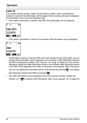 Page 28Operation
28 Document Version 2008-01  
Caller ID
If an outside call that contains Caller ID information (a caller’s name and telephone 
number) is received, this information will be logged in the incoming call log and displayed 
on the handset in one of the two following ways.
– If the caller’s information is stored in the PBX, that information can be displayed.
– If the caller’s information is stored in the handset, that information can be displayed.
• If information is stored in both the PBX and in...