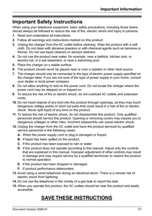 Page 61Important Information
Document Version 2008-01   61
Important Safety Instructions
When using your telephone equipment, basic safety precautions, including those below, 
should always be followed to reduce the risk of fire, electric shock and injury to persons.
1.Read and understand all instructions.
2.Follow all warnings and instructions marked on this product.
3.Unplug the charger from the AC outlet before cleaning. Wipe the product with a soft 
cloth. Do not clean with abrasive powders or with chemical...