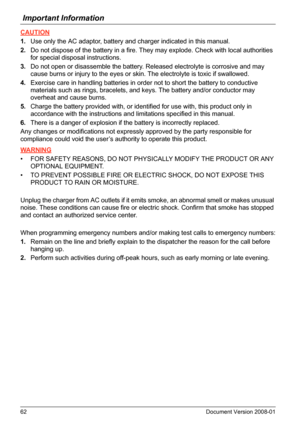 Page 62Important Information
62 Document Version 2008-01  
CAUTION
1.Use only the AC adaptor, battery and charger indicated in this manual.
2.Do not dispose of the battery in a fire. They may explode. Check with local authorities 
for special disposal instructions.
3.Do not open or disassemble the battery. Released electrolyte is corrosive and may 
cause burns or injury to the eyes or skin. The electrolyte is toxic if swallowed.
4.Exercise care in handling batteries in order not to short the battery to...