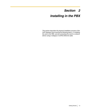 Page 13Getting Started 13
Section 2
Installing in the PBX
This section describes the physical installation process of the 
VoIP Gateway Card covering the following topics: (1) installing 
the card in the PBX, and (2) connecting the card to a network 
device using a Category 5 (CAT5) Ethernet cable. 