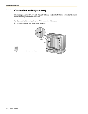 Page 182.2 Cable Connection
18 Getting Started
2.2.2 Connection for Programming
When assigning a new IP address to the VoIP Gateway Card for the first time, connect a PC directly 
to the card using an Ethernet cross cable.
1.Connect the Ethernet cable to the RJ45 connector of the card.
2.Connect the other end of the cable to the PC.
Ethernet Cross Cable PC
RJ45 