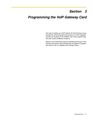 Page 21Getting Started 21
Section 3
Programming the VoIP Gateway Card
One way of setting up a VoIP network for the first time is to go 
through the whole programming process of a VoIP Gateway 
Card at one location in the network, then start programming 
the other cards at different locations.
Based on the theoretical network illustrated previously in this 
manual, this section demonstrates the procedure to program 
the cards in the Los Angeles and Chicago offices. 