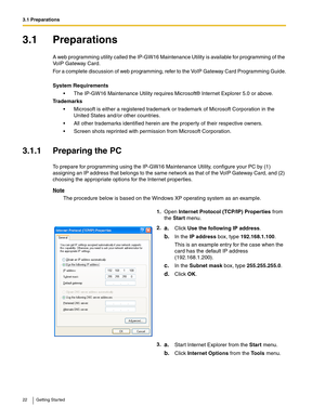 Page 223.1 Preparations
22 Getting Started
3.1 Preparations
A web programming utility called the IP-GW16 Maintenance Utility is available for programming of the 
VoIP Gateway Card.
For a complete discussion of web programming, refer to the VoIP Gateway Card Programming Guide.
System Requirements
 The IP-GW16 Maintenance Utility requires Microsoft® Internet Explorer 5.0 or above.
Trademarks
 Microsoft is either a registered trademark or trademark of Microsoft Corporation in the 
United States and/or other...