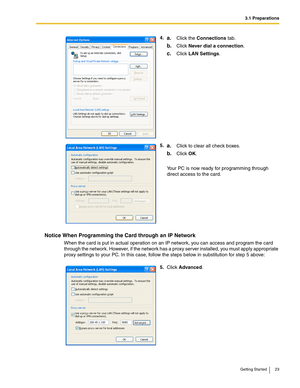 Page 233.1 Preparations
Getting Started 23
Notice When Programming the Card through an IP Network
When the card is put in actual operation on an IP network, you can access and program the card 
through the network. However, if the network has a proxy server installed, you must apply appropriate 
proxy settings to your PC. In this case, follow the steps below in substitution for step 5 above:4.
a.Click the Connections tab.
b.Click Never dial a connection.
c.Click LAN Settings.
5.
a.Click to clear all check...