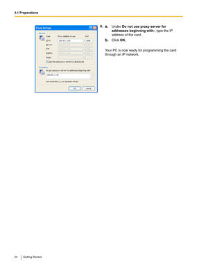 Page 243.1 Preparations
24 Getting Started
6.a.Under Do not use proxy server for 
addresses beginning with:, type the IP 
address of the card.
b.Click OK.
Your PC is now ready for programming the card 
through an IP network. 