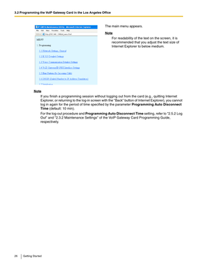 Page 263.2 Programming the VoIP Gateway Card in the Los Angeles Office
26 Getting Started
Note
If you finish a programming session without logging out from the card (e.g., quitting Internet 
Explorer, or returning to the log-in screen with the Back button of Internet Explorer), you cannot 
log in again for the period of time specified by the parameter Programming Auto Disconnect 
Time (default: 10 min).
For the log-out procedure and Programming Auto Disconnect Time setting, refer to 2.5.2 Log 
Out and 2.3.2...