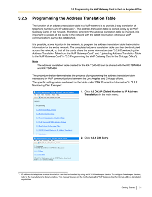 Page 313.2 Programming the VoIP Gateway Card in the Los Angeles Office
Getting Started 31
3.2.5 Programming the Address Translation Table
The function of an address translation table in a VoIP network is to provide 2-way translation of 
telephone numbers and IP addresses
*1. The address translation table is owned jointly by all VoIP 
Gateway Cards in the network. Therefore, whenever the address translation table is changed, it is 
important to update all the cards in the network with the latest information;...