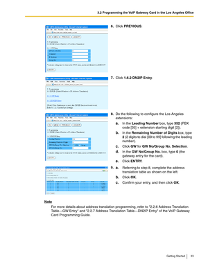 Page 333.2 Programming the VoIP Gateway Card in the Los Angeles Office
Getting Started 33
Note
For more details about address translation programming, refer to 2.2.6 Address Translation 
Table—GW Entry and 2.2.7 Address Translation Table—DN2IP Entry of the VoIP Gateway 
Card Programming Guide.6.Click PREVIOUS.
7.Click 1.6.2 DN2IP Entry.
8.Do the following to configure the Los Angeles 
extensions:
a.In the Leading Number box, type 352 (PBX 
code [35] + extension starting digit [2]).
b.In the Remaining Number of...
