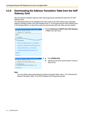 Page 343.2 Programming the VoIP Gateway Card in the Los Angeles Office
34 Getting Started
3.2.6 Downloading the Address Translation Table from the VoIP 
Gateway Card
After the address translation table has been fully programmed, download the data from the VoIP 
Gateway Card.
The downloaded data can be uploaded to the other cards on the VoIP network (see Uploading 
Address Translation Table to the VoIP Gateway Card in 3.3 Programming the VoIP Gateway Card 
in the Chicago Office), so that all the cards can...