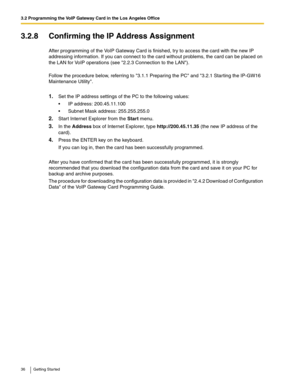 Page 363.2 Programming the VoIP Gateway Card in the Los Angeles Office
36 Getting Started
3.2.8 Confirming the IP Address Assignment
After programming of the VoIP Gateway Card is finished, try to access the card with the new IP 
addressing information. If you can connect to the card without problems, the card can be placed on 
the LAN for VoIP operations (see 2.2.3 Connection to the LAN).
Follow the procedure below, referring to 3.1.1 Preparing the PC and 3.2.1 Starting the IP-GW16 
Maintenance Utility.
1.Set...