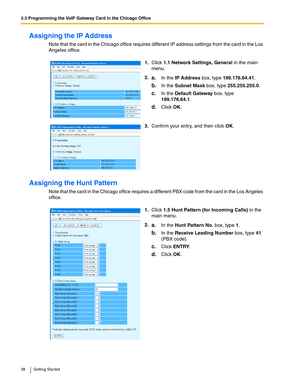 Page 383.3 Programming the VoIP Gateway Card in the Chicago Office
38 Getting Started
Assigning the IP Address
Note that the card in the Chicago office requires different IP address settings from the card in the Los 
Angeles office.
Assigning the Hunt Pattern
Note that the card in the Chicago office requires a different PBX code from the card in the Los Angeles 
office.1.Click 1.1 Network Settings, General in the main 
menu.
2.
a.In the IP Address box, type 199.176.64.41.
b.In the Subnet Mask box, type...