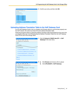 Page 393.3 Programming the VoIP Gateway Card in the Chicago Office
Getting Started 39
Uploading Address Translation Table to the VoIP Gateway Card
For the VoIP Gateway Cards in the Los Angeles and Chicago offices to communicate properly over 
the VoIP network, the cards must share the same address translation table.
Follow the procedure below to upload the address translation table downloaded from the card in the 
Los Angeles office (see 3.2.6 Downloading the Address Translation Table from the VoIP Gateway...
