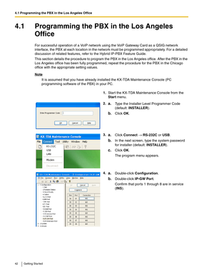 Page 424.1 Programming the PBX in the Los Angeles Office
42 Getting Started
4.1 Programming the PBX in the Los Angeles 
Office
For successful operation of a VoIP network using the VoIP Gateway Card as a QSIG network 
interface, the PBX at each location in the network must be programmed appropriately. For a detailed 
discussion of related features, refer to the Hybrid IP-PBX Feature Guide.
This section details the procedure to program the PBX in the Los Angeles office. After the PBX in the 
Los Angeles office...