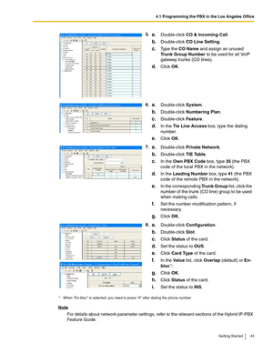 Page 434.1 Programming the PBX in the Los Angeles Office
Getting Started 43
Note
For details about network parameter settings, refer to the relevant sections of the Hybrid IP-PBX 
Feature Guide.5.
a.Double-click CO & Incoming Call.
b.Double-click CO Line Setting.
c.Type the CO Name and assign an unused 
Trunk Group Number to be used for all VoIP 
gateway trunks (CO lines).
d.Click OK.
6.
a.Double-click System.
b.Double-click Numbering Plan.
c.Double-click Feature.
d.In the Tie Line Access box, type the dialing...