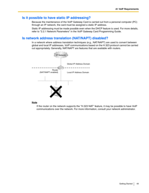 Page 49A1 VoIP Requirements
Getting Started 49
Is it possible to have static IP addressing?
Because the maintenance of the VoIP Gateway Card is carried out from a personal computer (PC) 
through an IP network, the card must be assigned a static IP address.
Static IP addressing must be made possible even when the DHCP feature is used. For more details, 
refer to 2.2.1 Network Parameters in the VoIP Gateway Card Programming Guide.
Is network address translation (NAT/NAPT) disabled?
In a network where address...