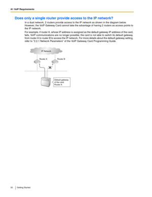 Page 50A1 VoIP Requirements
50 Getting Started
Does only a single router provide access to the IP network?
In a dual network, 2 routers provide access to the IP network as shown in the diagram below. 
However, the VoIP Gateway Card cannot take the advantage of having 2 routers as access points to 
the IP network.
For example, if router A, whose IP address is assigned as the default gateway IP address of the card, 
fails, VoIP communications are no longer possible; the card is not able to switch its default...