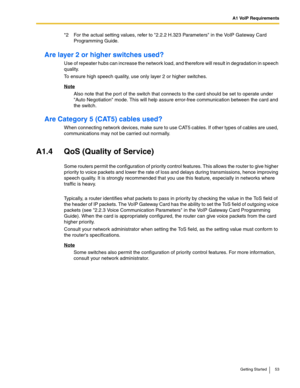 Page 53A1 VoIP Requirements
Getting Started 53
Are layer 2 or higher switches used?
Use of repeater hubs can increase the network load, and therefore will result in degradation in speech 
quality.
To ensure high speech quality, use only layer 2 or higher switches.
Note
Also note that the port of the switch that connects to the card should be set to operate under 
Auto Negotiation mode. This will help assure error-free communication between the card and 
the switch.
Are Category 5 (CAT5) cables used?
When...