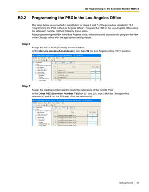 Page 63B2 Programming for the Extension Number Method
Getting Started 63
B2.2 Programming the PBX in the Los Angeles Office
The steps below are provided in substitution for steps 6 and 7 of the procedure detailed in 4.1 
Programming the PBX in the Los Angeles Office. Program the PBX in the Los Angeles office using 
the extension number method, following these steps.
After programming the PBX in the Los Angeles office, follow the same procedure to program the PBX 
in the Chicago office with the appropriate...