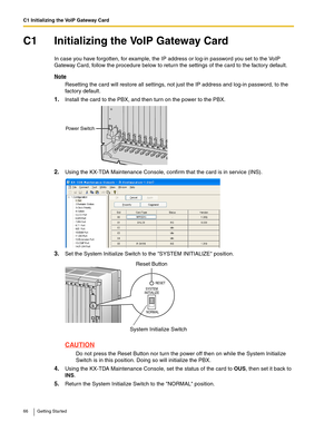 Page 66C1 Initializing the VoIP Gateway Card
66 Getting Started
C1 Initializing the VoIP Gateway Card
In case you have forgotten, for example, the IP address or log-in password you set to the VoIP 
Gateway Card, follow the procedure below to return the settings of the card to the factory default.
Note
Resetting the card will restore all settings, not just the IP address and log-in password, to the 
factory default.
1.Install the card to the PBX, and then turn on the power to the PBX.
2.Using the KX-TDA...