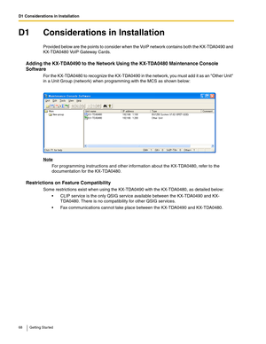 Page 68D1 Considerations in Installation
68 Getting Started
D1 Considerations in Installation
Provided below are the points to consider when the VoIP network contains both the KX-TDA0490 and 
KX-TDA0480 VoIP Gateway Cards.
Adding the KX-TDA0490 to the Network Using the KX-TDA0480 Maintenance Console 
Software
For the KX-TDA0480 to recognize the KX-TDA0490 in the network, you must add it as an Other Unit 
in a Unit Group (network) when programming with the MCS as shown below:
Note
For programming instructions...