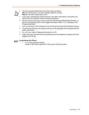 Page 1031.11 Display Proprietary Telephone
User Manual 103
The Call Log button light shows the current status as follows: 
Off: No incoming call, or you have already viewed the call log. 
Red on: You have missed calls to view.
If your call is answered by another extension, the caller’s information is recorded in the 
logs of both your extension and the answering extension.
You can lock your call log by using an extension PIN (Personal Identification Number), so 
that you can prohibit access to your logged...