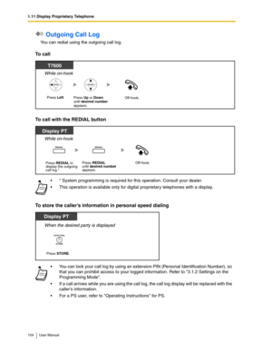 Page 1041.11 Display Proprietary Telephone
104 User Manual
 Outgoing Call Log
You can redial using the outgoing call log.
To call
To call with the REDIAL button
To store the caller’s information in personal speed dialing
* System programming is required for this operation. Consult your dealer.
This operation is available only for digital proprietary telephones with a display.
You can lock your call log by using an extension PIN (Personal Identification Number), so 
that you can prohibit access to your logged...