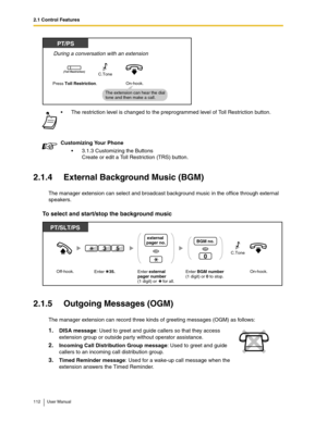 Page 1122.1 Control Features
112 User Manual
2.1.4 External Background Music (BGM)
The manager extension can select and broadcast background music in the office through external 
speakers.
To select and start/stop the background music
2.1.5 Outgoing Messages (OGM)
The manager extension can record three kinds of greeting messages (OGM) as follows: The restriction level is changed to the preprogrammed level of Toll Restriction button.
Customizing Your Phone
3.1.3 Customizing the Buttons
Create or edit a Toll...