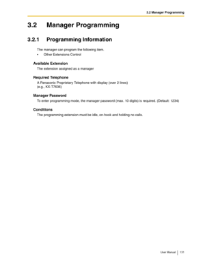 Page 1313.2 Manager Programming
User Manual 131
3.2 Manager Programming
3.2.1 Programming Information
The manager can program the following item.
Other Extensions Control
Available Extension
The extension assigned as a manager
Required Telephone
A Panasonic Proprietary Telephone with display (over 2 lines) 
(e.g., KX-T7636)
Manager Password
To enter programming mode, the manager password (max. 10 digits) is required. (Default: 1234)
Conditions
The programming extension must be idle, on-hook and holding no calls. 