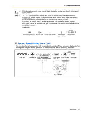 Page 1373.3 System Programming
User Manual 137
 System Speed Dialing Name [002]
You can store the name associated with the speed dialing number. These names are displayed when 
making calls using the display operation. To enter characters, refer to Entering Characters.If the desired number is more than 32 digits, divide the number and store it into a speed 
dialing number.
 , #, FLASH/RECALL, PAUSE, and SECRET (INTERCOM) can also be stored.
If you do not want to display the stored number when making a call,...