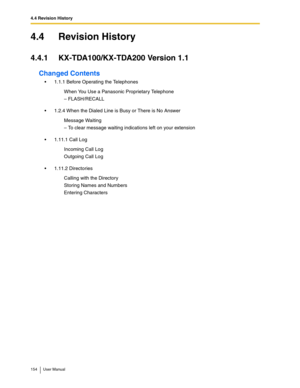 Page 1544.4 Revision History
154 User Manual
4.4 Revision History
4.4.1 KX-TDA100/KX-TDA200 Version 1.1
Changed Contents
1.1.1 Before Operating the Telephones
1.2.4 When the Dialed Line is Busy or There is No Answer
1.11.1 Call Log
1.11.2 DirectoriesWhen You Use a Panasonic Proprietary Telephone
– FLASH/RECALL
Message Waiting
– To clear message waiting indications left on your extension
Incoming Call Log
Outgoing Call Log
Calling with the Directory
Storing Names and Numbers
Entering Characters 