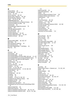 Page 156Index
156 User Manual
A
Absence Settings 69
Absent Message 72, 121, 146
Account 21, 128
Account Code Entry 28, 143
Alternate Calling—Ring/Voice 38, 149
Alternate Receiving—Ring/Voice 120
Answer 20, 22, 46, 128
ANSWER/RELEASE Button 46
Answering Call Waiting from the Telephone Company 59
Answering Call Waiting in the PBX 56
Answering Calls 44
Answering/Denying a Paging Announcement 76
Appendix 139
AUTO ANS (Auto Answer)/MUTE 19
AUTO DIAL/STORE 19
Automatic Call Hold 53
Automatic Callback Busy 32, 149...