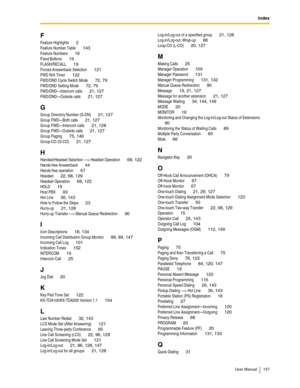 Page 157Index
User Manual 157
F
Feature Highlights 2
Feature Number Table 143
Feature Numbers 16
Fixed Buttons 19
FLASH/RECALL 19
Forced Answerback Selection 121
FWD N/A Timer 122
FWD/DND Cycle Switch Mode 72, 79
FWD/DND Setting Mode 72, 79
FWD/DND—Intercom calls 21, 127
FWD/DND—Outside calls 21, 127
G
Group Directory Number (G-DN) 21, 127
Group FWD—Both calls 21, 127
Group FWD—Intercom calls 21, 128
Group FWD—Outside calls 21, 127
Group Paging 75, 146
Group-CO (G-CO) 21, 127
H
Handset/Headset Selection —>...