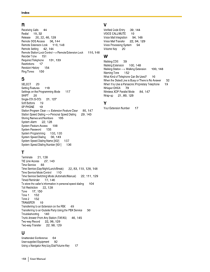 Page 158Index
158 User Manual
R
Receiving Calls 44
Redial 19, 32
Release 20, 22, 46, 128
Remote COS Access 38, 144
Remote Extension Lock 110, 148
Remote Setting 42, 144
Remote Station Lock Control —> Remote Extension Lock 110, 148
Reorder Tone 151
Required Telephone 131, 133
Restrictions 17
Revision History 154
Ring Tones 150
S
SELECT 20
Setting Features 118
Settings on the Programming Mode 117
SHIFT 20
Single-CO (S-CO) 21, 127
Soft Buttons 19
SP-PHONE 19
Station Program Clear —> Extension Feature Clear 85, 147...