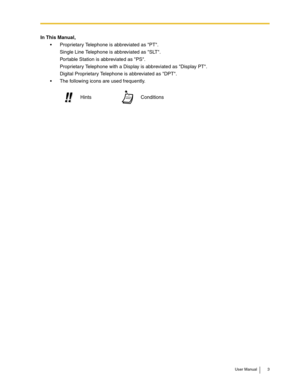 Page 3User Manual 3
In This Manual,
 Proprietary Telephone is abbreviated as PT.
Single Line Telephone is abbreviated as SLT.
Portable Station is abbreviated as PS.
Proprietary Telephone with a Display is abbreviated as Display PT.
Digital Proprietary Telephone is abbreviated as DPT.
 The following icons are used frequently.
Conditions Hints!! !! 