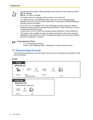 Page 361.2 Making Calls
36 User Manual
 Executive Busy Override
The preprogrammed extension can call someone who is busy on the telephone and establish a three-
party conversation.
To join
The Message button light or Message/Ringer Lamp shows the current status as follows: 
Off: No message 
Red on: You have a message.
The display shows the messages starting with the most recent call.
At a called extension, the MESSAGE button allows you to clear message waiting 
indications if you do not want to call the...